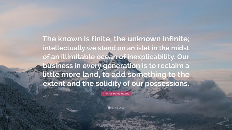 Thomas Henry Huxley Quote: “The known is finite, the unknown infinite; intellectually we stand on an islet in the midst of an illimitable ocean of inexplicability. Our business in every generation is to reclaim a little more land, to add something to the extent and the solidity of our possessions.”