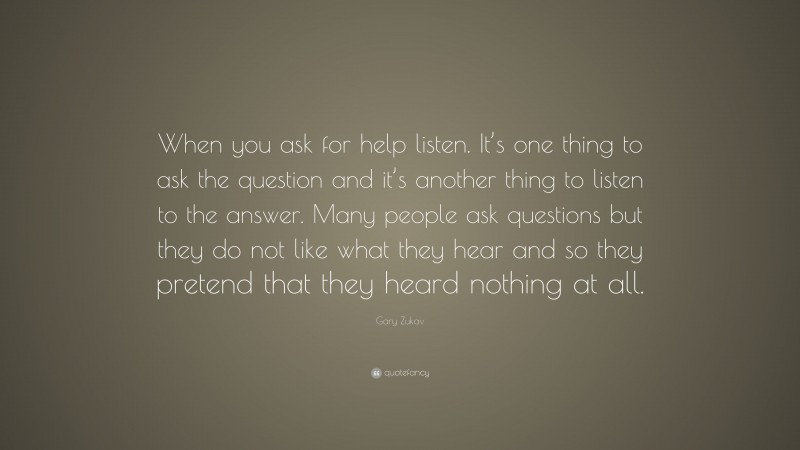Gary Zukav Quote: “When you ask for help listen. It’s one thing to ask the question and it’s another thing to listen to the answer. Many people ask questions but they do not like what they hear and so they pretend that they heard nothing at all.”