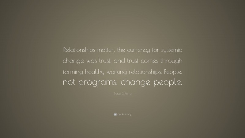 Bruce D. Perry Quote: “Relationships matter: the currency for systemic change was trust, and trust comes through forming healthy working relationships. People, not programs, change people.”