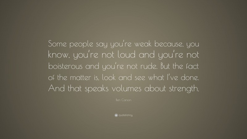 Ben Carson Quote: “Some people say you’re weak because, you know, you’re not loud and you’re not boisterous and you’re not rude. But the fact of the matter is, look and see what I’ve done. And that speaks volumes about strength.”