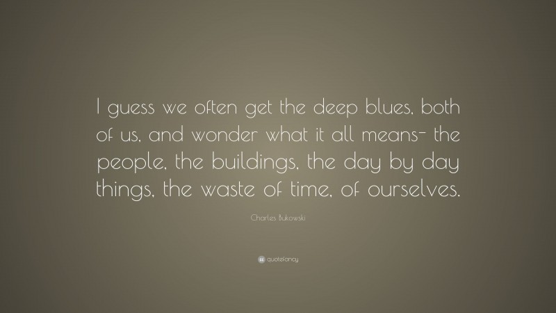 Charles Bukowski Quote: “I guess we often get the deep blues, both of us, and wonder what it all means- the people, the buildings, the day by day things, the waste of time, of ourselves.”