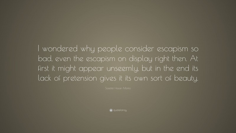 Saadat Hasan Manto Quote: “I wondered why people consider escapism so bad, even the escapism on display right then. At first it might appear unseemly, but in the end its lack of pretension gives it its own sort of beauty.”