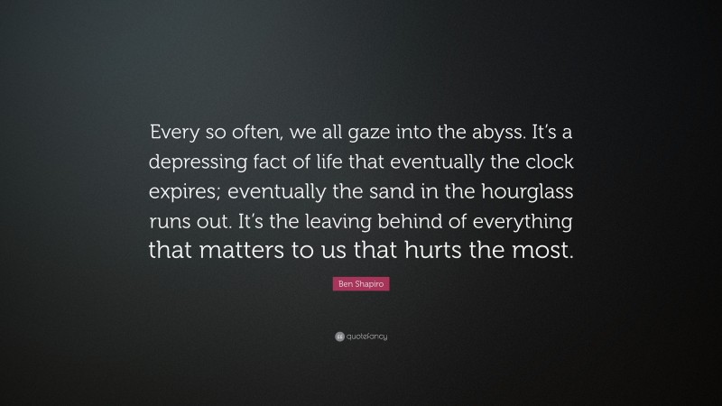 Ben Shapiro Quote: “Every so often, we all gaze into the abyss. It’s a depressing fact of life that eventually the clock expires; eventually the sand in the hourglass runs out. It’s the leaving behind of everything that matters to us that hurts the most.”