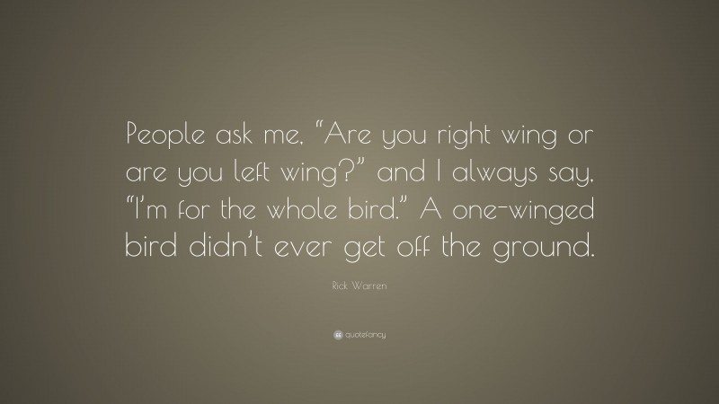Rick Warren Quote: “People ask me, “Are you right wing or are you left wing?” and I always say, “I’m for the whole bird.” A one-winged bird didn’t ever get off the ground.”
