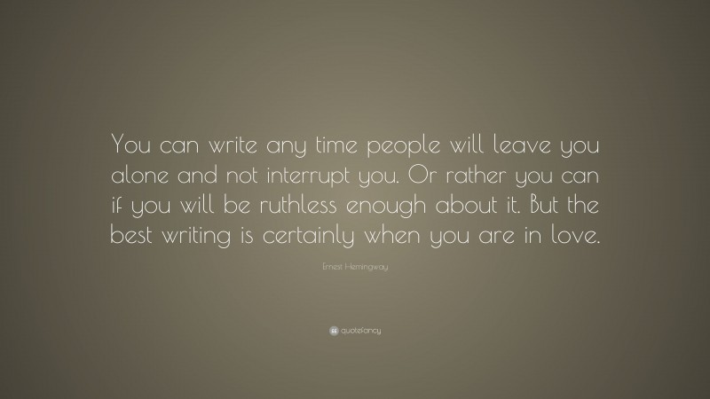 Ernest Hemingway Quote: “You can write any time people will leave you alone and not interrupt you. Or rather you can if you will be ruthless enough about it. But the best writing is certainly when you are in love.”