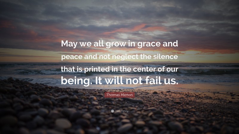 Thomas Merton Quote: “May we all grow in grace and peace and not neglect the silence that is printed in the center of our being. It will not fail us.”