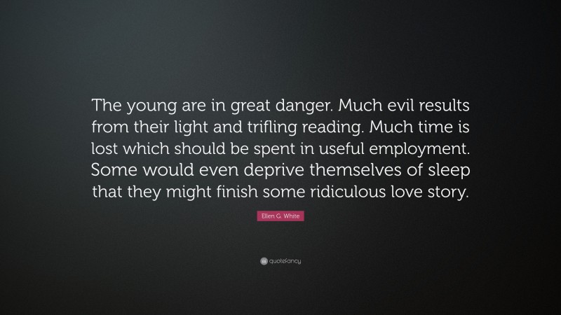 Ellen G. White Quote: “The young are in great danger. Much evil results from their light and trifling reading. Much time is lost which should be spent in useful employment. Some would even deprive themselves of sleep that they might finish some ridiculous love story.”