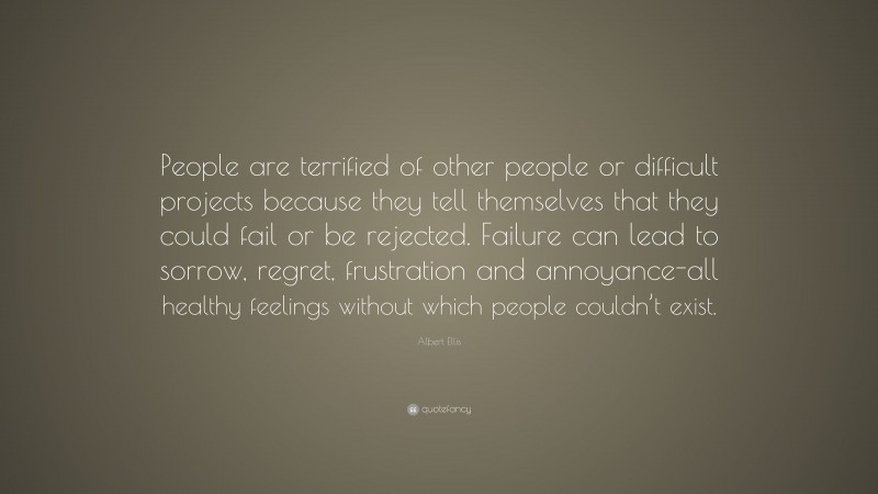 Albert Ellis Quote: “People are terrified of other people or difficult projects because they tell themselves that they could fail or be rejected. Failure can lead to sorrow, regret, frustration and annoyance-all healthy feelings without which people couldn’t exist.”