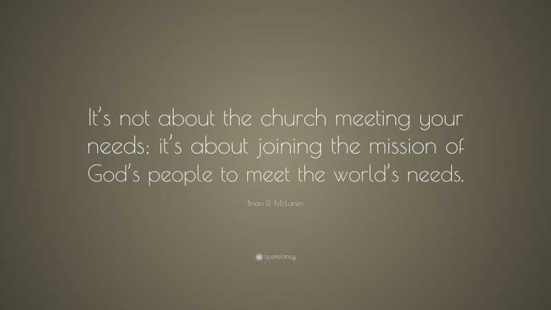 Brian D. McLaren Quote: “It’s not about the church meeting your needs; it’s about joining the mission of God’s people to meet the world’s needs.”