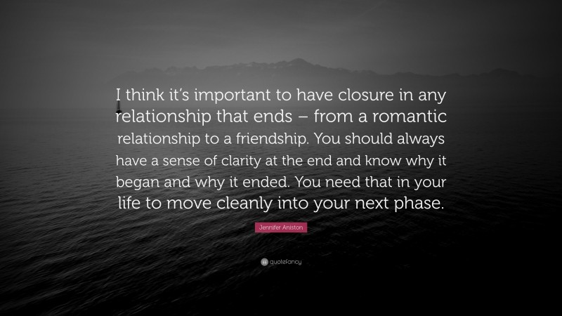 Jennifer Aniston Quote: “I think it’s important to have closure in any relationship that ends – from a romantic relationship to a friendship. You should always have a sense of clarity at the end and know why it began and why it ended. You need that in your life to move cleanly into your next phase.”