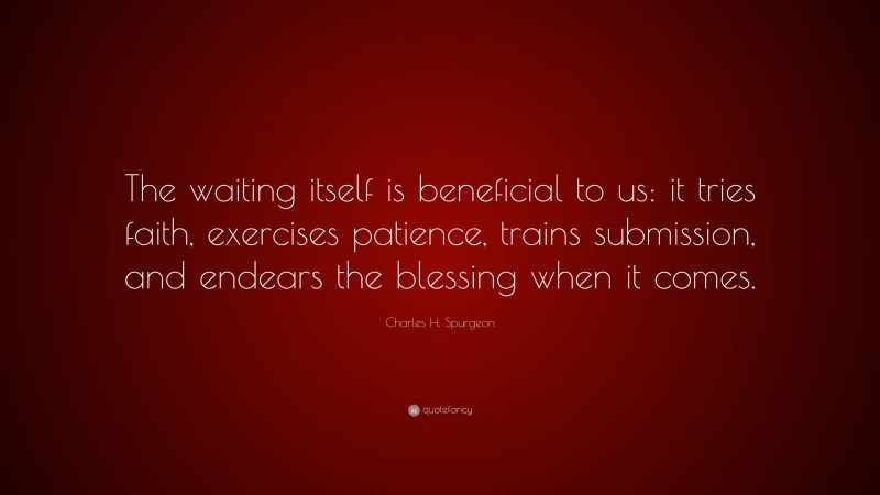 Charles H. Spurgeon Quote: “The waiting itself is beneficial to us: it tries faith, exercises patience, trains submission, and endears the blessing when it comes.”
