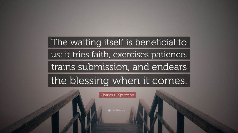 Charles H. Spurgeon Quote: “The waiting itself is beneficial to us: it tries faith, exercises patience, trains submission, and endears the blessing when it comes.”