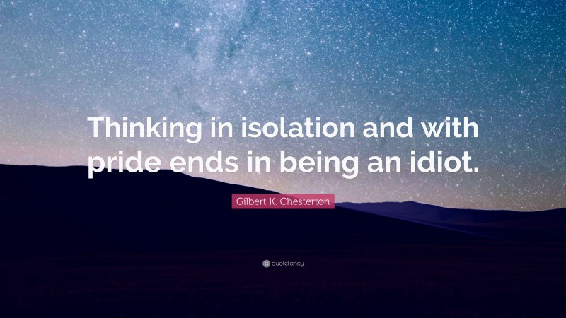 Gilbert K. Chesterton Quote: “Thinking in isolation and with pride ends in being an idiot.”