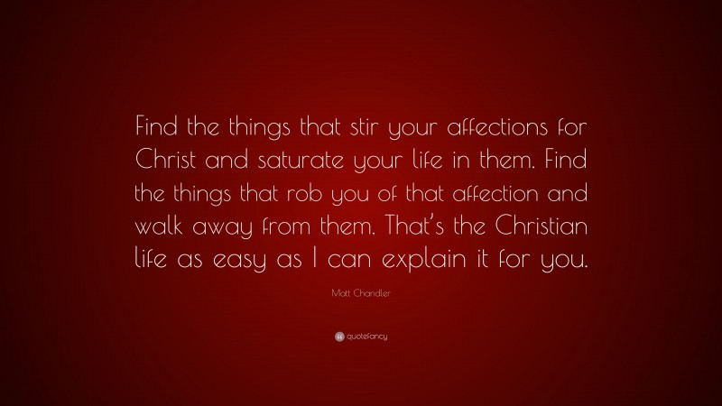 Matt Chandler Quote: “Find the things that stir your affections for Christ and saturate your life in them. Find the things that rob you of that affection and walk away from them. That’s the Christian life as easy as I can explain it for you.”