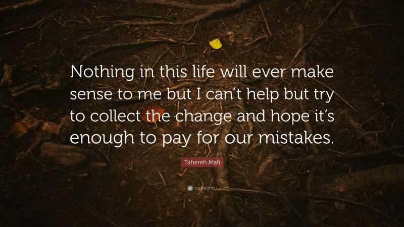 Tahereh Mafi Quote: “Nothing in this life will ever make sense to me but I can’t help but try to collect the change and hope it’s enough to pay for our mistakes.”