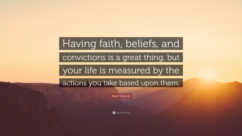 Nick Vujicic Quote: “Having faith, beliefs, and convictions is a great thing, but your life is measured by the actions you take based upon them.”