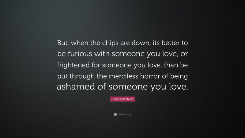 James Baldwin Quote: “But, when the chips are down, its better to be furious with someone you love, or frightened for someone you love, than be put through the merciless horror of being ashamed of someone you love.”