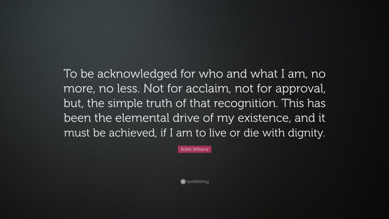 Robin Williams Quote: “To be acknowledged for who and what I am, no more, no less. Not for acclaim, not for approval, but, the simple truth of that recognition. This has been the elemental drive of my existence, and it must be achieved, if I am to live or die with dignity.”