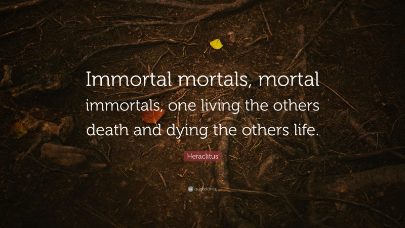 Heraclitus Quote: “Immortal mortals, mortal immortals, one living the others death and dying the others life.”