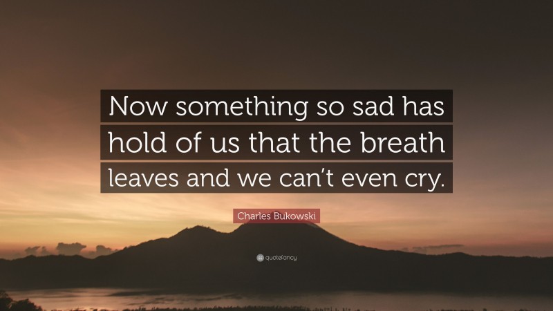 Charles Bukowski Quote: “Now something so sad has hold of us that the breath leaves and we can’t even cry.”
