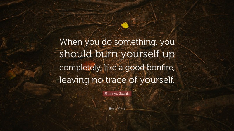 Shunryu Suzuki Quote: “When you do something, you should burn yourself up completely, like a good bonfire, leaving no trace of yourself.”