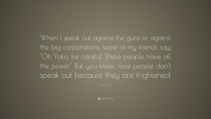 Yoko Ono Quote: “When I speak out against the guns or against the big corporations, some of my friends say, ‘Oh Yoko, be careful. These people have all the power.’ But, you know, most people don’t speak out because they are frightened.”