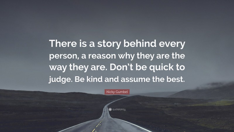 Nicky Gumbel Quote: “There is a story behind every person, a reason why they are the way they are. Don’t be quick to judge. Be kind and assume the best.”