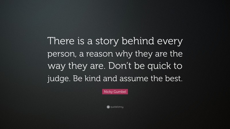 Nicky Gumbel Quote: “There is a story behind every person, a reason why they are the way they are. Don’t be quick to judge. Be kind and assume the best.”