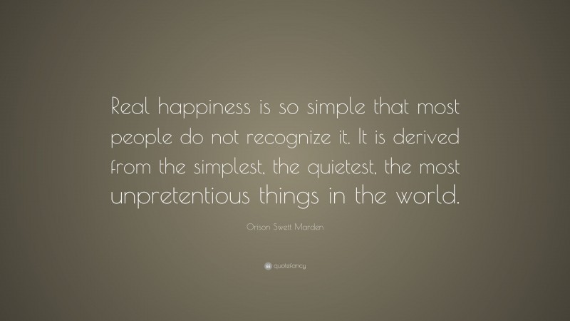 Orison Swett Marden Quote: “Real happiness is so simple that most people do not recognize it. It is derived from the simplest, the quietest, the most unpretentious things in the world.”