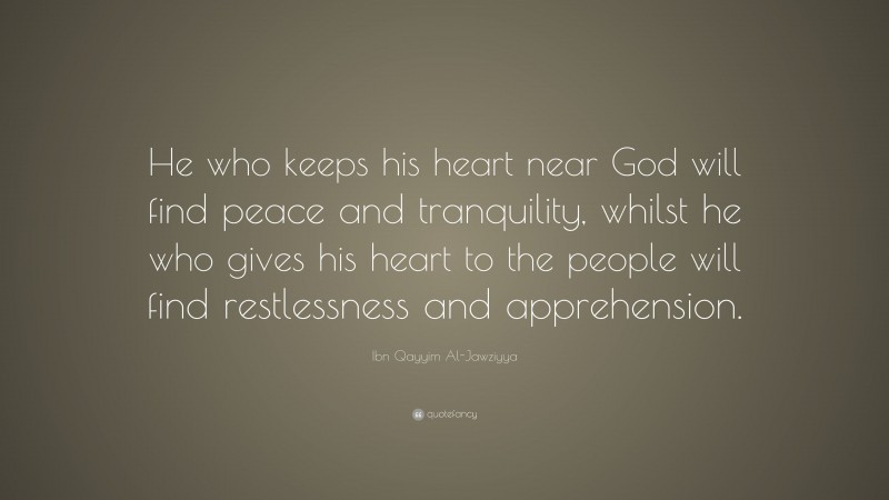 Ibn Qayyim Al-Jawziyya Quote: “He who keeps his heart near God will find peace and tranquility, whilst he who gives his heart to the people will find restlessness and apprehension.”