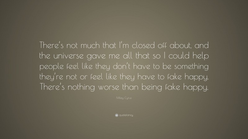 Miley Cyrus Quote: “There’s not much that I’m closed off about, and the universe gave me all that so I could help people feel like they don’t have to be something they’re not or feel like they have to fake happy. There’s nothing worse than being fake happy.”