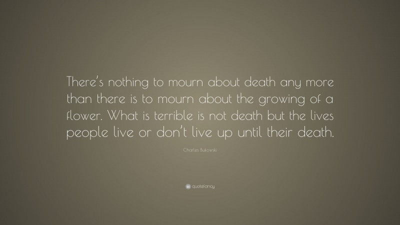 Charles Bukowski Quote: “There’s nothing to mourn about death any more than there is to mourn about the growing of a flower. What is terrible is not death but the lives people live or don’t live up until their death.”