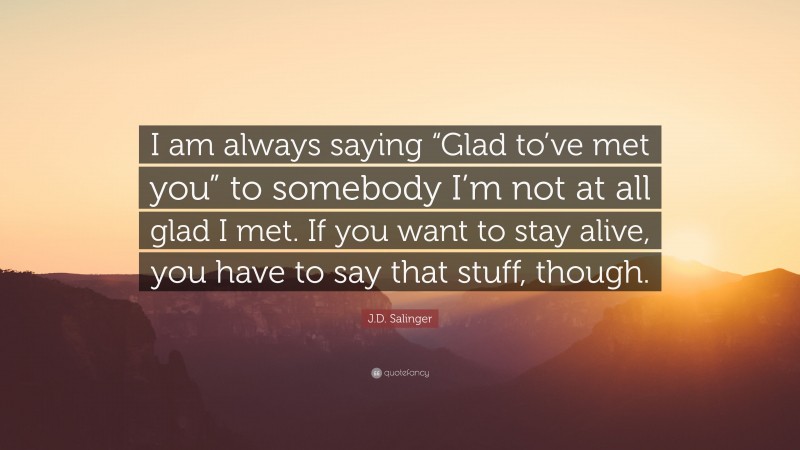 J.D. Salinger Quote: “I am always saying “Glad to’ve met you” to somebody I’m not at all glad I met. If you want to stay alive, you have to say that stuff, though.”