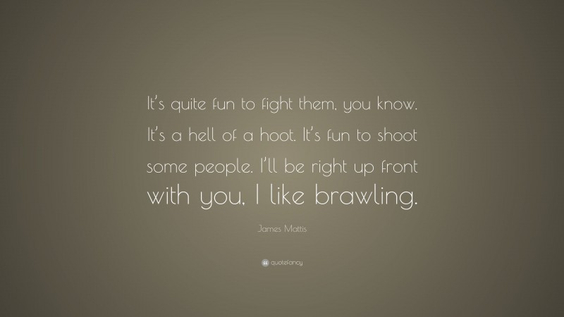 James Mattis Quote: “It’s quite fun to fight them, you know. It’s a hell of a hoot. It’s fun to shoot some people. I’ll be right up front with you, I like brawling.”