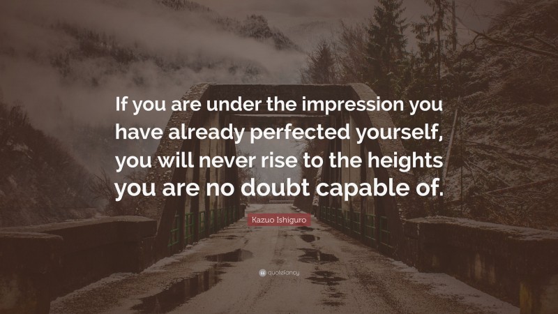 Kazuo Ishiguro Quote: “If you are under the impression you have already perfected yourself, you will never rise to the heights you are no doubt capable of.”