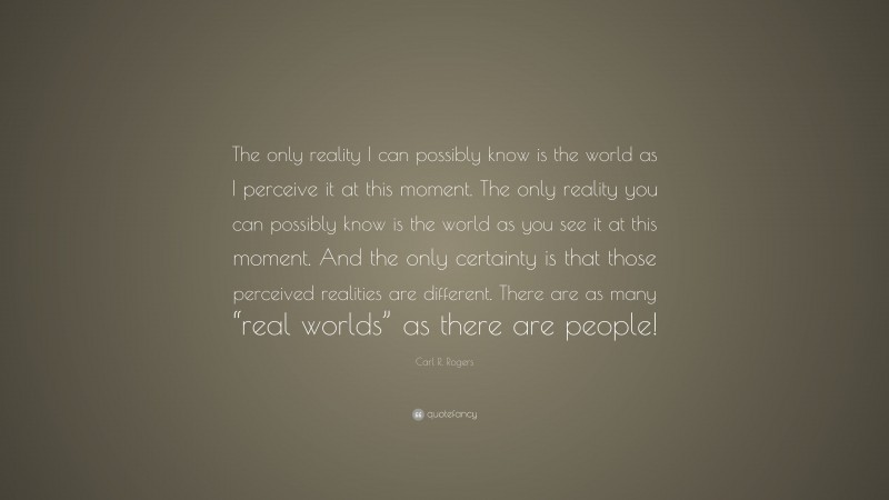 Carl R. Rogers Quote: “The only reality I can possibly know is the world as I perceive it at this moment. The only reality you can possibly know is the world as you see it at this moment. And the only certainty is that those perceived realities are different. There are as many “real worlds” as there are people!”