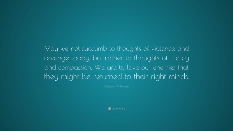 Marianne Williamson Quote: “May we not succumb to thoughts of violence and revenge today, but rather to thoughts of mercy and compassion. We are to love our enemies that they might be returned to their right minds.”