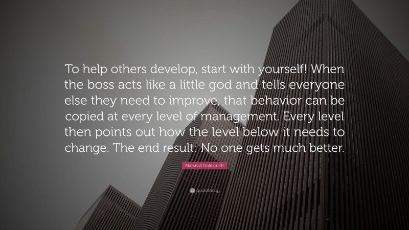 Marshall Goldsmith Quote: “To help others develop, start with yourself! When the boss acts like a little god and tells everyone else they need to improve, that behavior can be copied at every level of management. Every level then points out how the level below it needs to change. The end result: No one gets much better.”