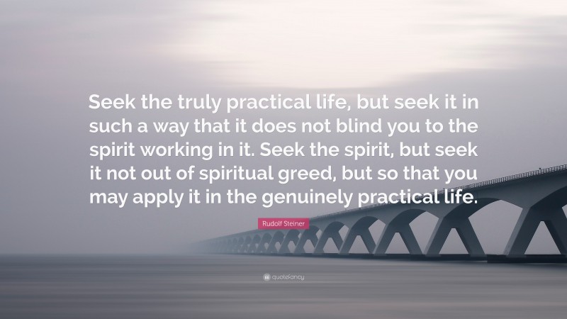 Rudolf Steiner Quote: “Seek the truly practical life, but seek it in such a way that it does not blind you to the spirit working in it. Seek the spirit, but seek it not out of spiritual greed, but so that you may apply it in the genuinely practical life.”
