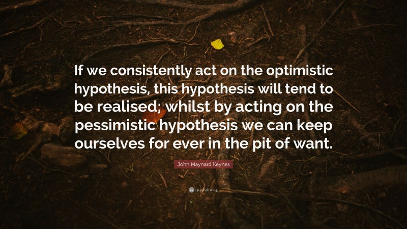 John Maynard Keynes Quote: “If we consistently act on the optimistic hypothesis, this hypothesis will tend to be realised; whilst by acting on the pessimistic hypothesis we can keep ourselves for ever in the pit of want.”