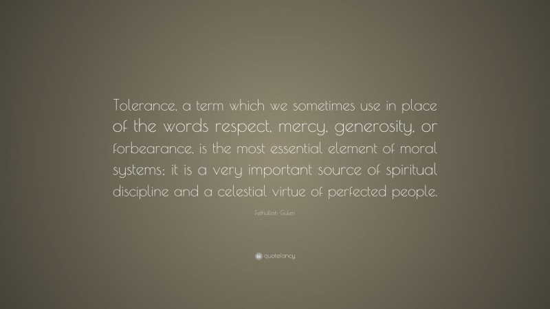 Fethullah Gulen Quote: “Tolerance, a term which we sometimes use in place of the words respect, mercy, generosity, or forbearance, is the most essential element of moral systems; it is a very important source of spiritual discipline and a celestial virtue of perfected people.”