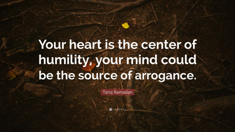 Tariq Ramadan Quote: “Your heart is the center of humility, your mind could be the source of arrogance.”