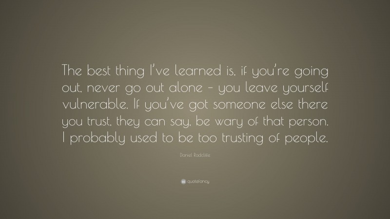 Daniel Radcliffe Quote: “The best thing I’ve learned is, if you’re going out, never go out alone – you leave yourself vulnerable. If you’ve got someone else there you trust, they can say, be wary of that person. I probably used to be too trusting of people.”