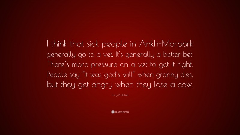 Terry Pratchett Quote: “I think that sick people in Ankh-Morpork generally go to a vet. It’s generally a better bet. There’s more pressure on a vet to get it right. People say “it was god’s will” when granny dies, but they get angry when they lose a cow.”