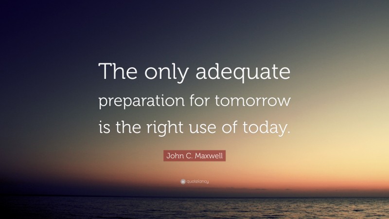 John C. Maxwell Quote: “The only adequate preparation for tomorrow is the right use of today.”