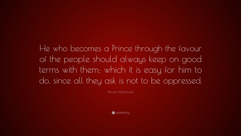 Niccolò Machiavelli Quote: “He who becomes a Prince through the favour of the people should always keep on good terms with them; which it is easy for him to do, since all they ask is not to be oppressed.”