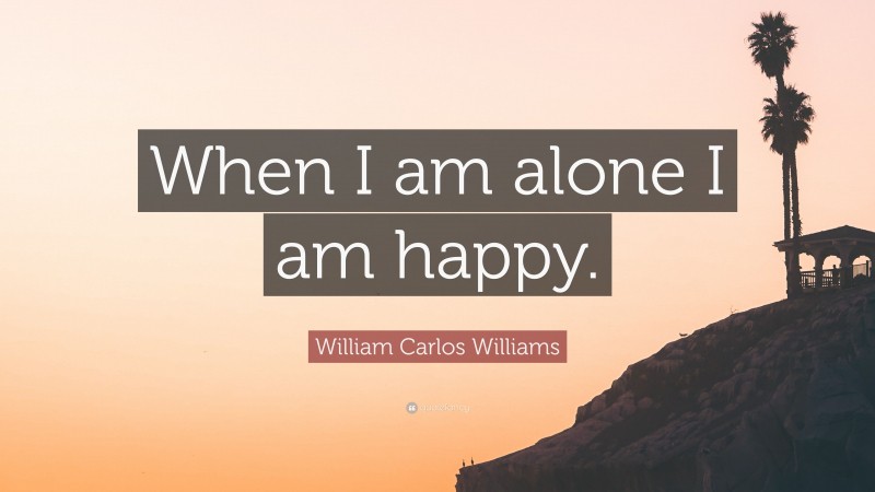 William Carlos Williams Quote: “When I am alone I am happy.”