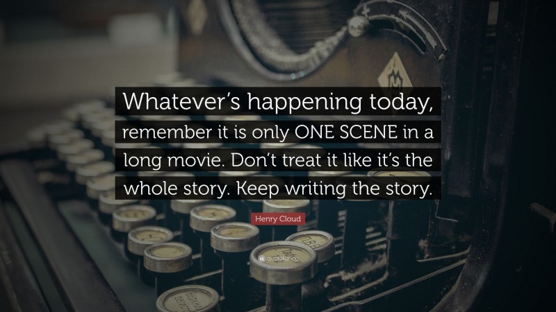Henry Cloud Quote: “Whatever’s happening today, remember it is only ONE SCENE in a long movie. Don’t treat it like it’s the whole story. Keep writing the story.”