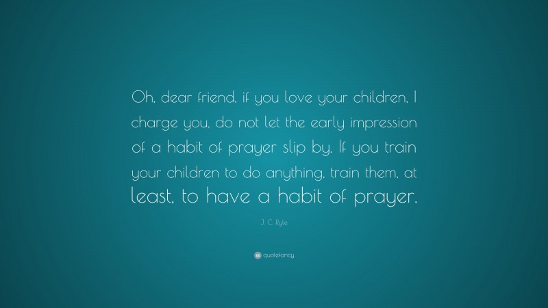 J. C. Ryle Quote: “Oh, dear friend, if you love your children, I charge you, do not let the early impression of a habit of prayer slip by. If you train your children to do anything, train them, at least, to have a habit of prayer.”