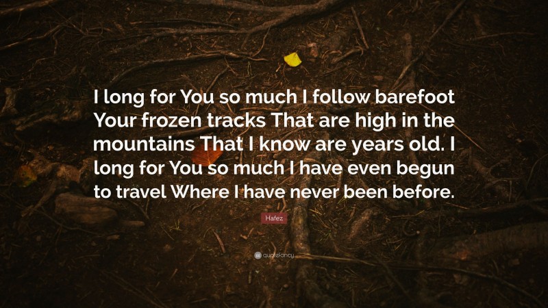 Hafez Quote: “I long for You so much I follow barefoot Your frozen tracks That are high in the mountains That I know are years old. I long for You so much I have even begun to travel Where I have never been before.”